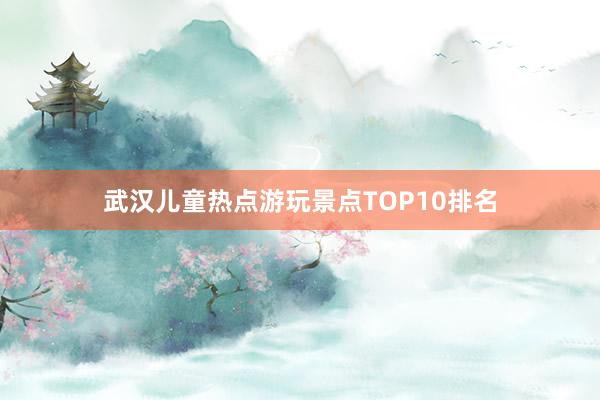 武汉儿童热点游玩景点TOP10排名