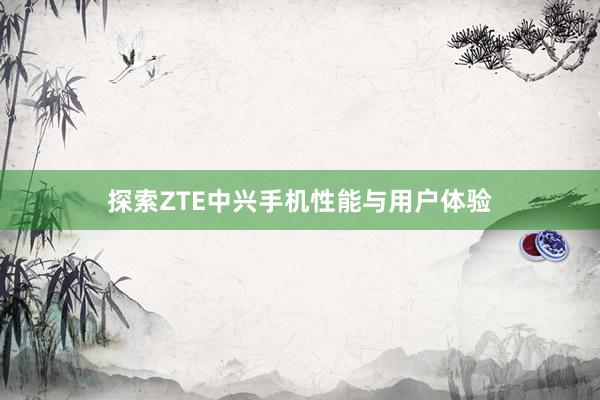 探索ZTE中兴手机性能与用户体验