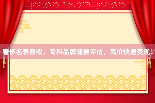 奢侈名表回收，专科品牌随便评估，高价快速变现！