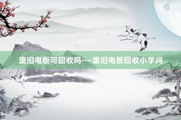 废旧电板可回收吗——废旧电板回收小学问